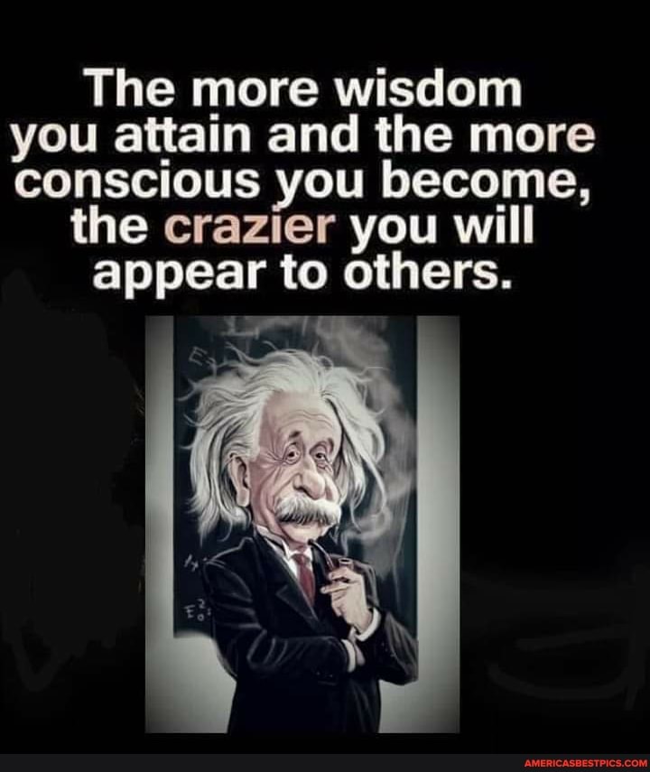 The more wisdom you attain and the more conscious you become,
the crazier you will
appear to others.