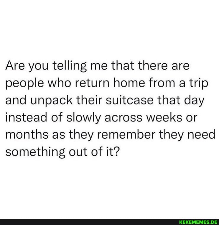 Are you telling me that there are people who return home from a trip and unpack 