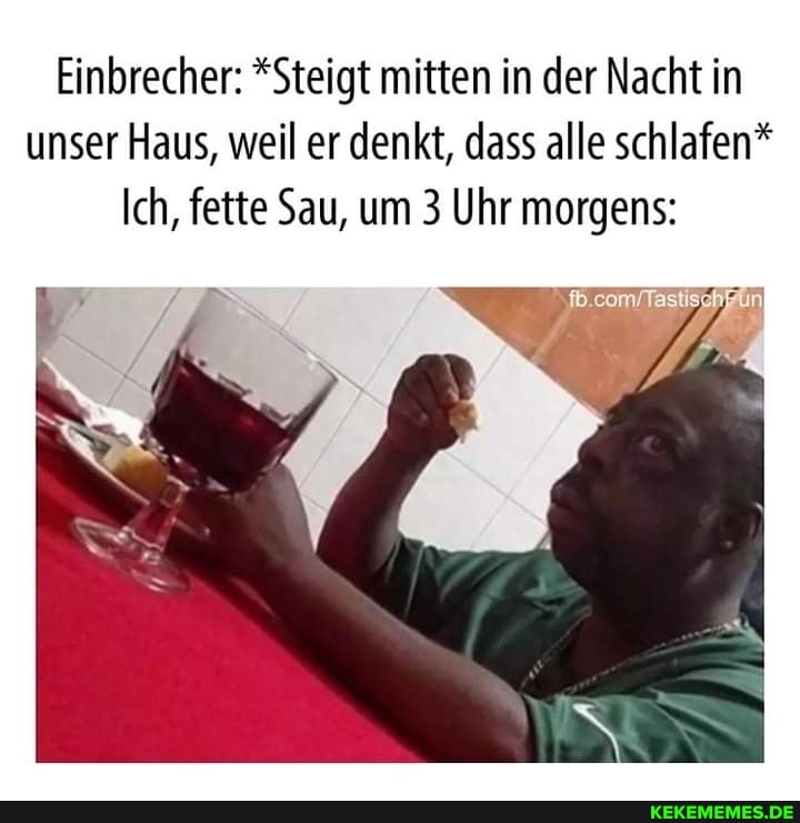 Einbrecher: *Steigt mitten in der Nacht in unser Haus, weil er denkt, dass alle schlafen*
Ich, fette Sau, um 3 Uhr morgens: