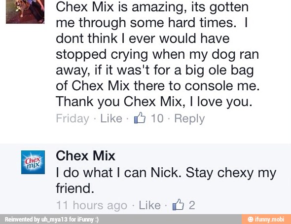 Chex Mix is amazing, its gotten
me through some hard times. I
dont think I ever would have
stopped crying when my dog ran
away, if it was't for a big ole bag
of Chex Mix there to console me.
Thank you Chex Mix, I love you.
Like
3 10
Reply
Chex Mix
I do what I can Nick. Stay chexy my
friend.
Like 2