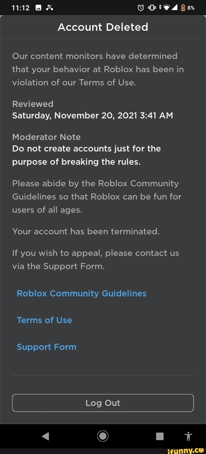 Account deleted our content monitors have determined that your behavior at  roblox has been in violation of our terms of service Revevied PM moderator  note do not create accounts just for the