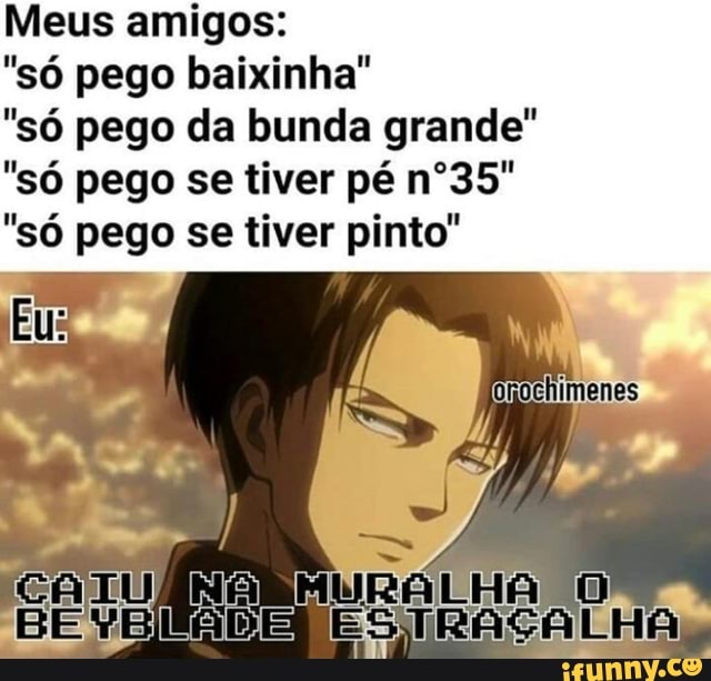 Meus amigos:
"só pego baixinha"
"só pego da bunda grande"
"só pego se tiver pé nº35"
"só pego se tiver pinto"
ES
