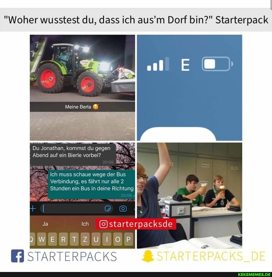 "Woher wusstest du, dass ich aus'm Dorf bin?" Starterpack
Meine
Du Jonathan, kommst du gegen
Abend auf ein Bierle vorbei?
Ich muss schaue wege der Bus
Verbindung, es fährt nur alle 2
Stunden ein Bus in deine Richtung
Ja ih
DWERTZUIO,RP
STARTERPACKS