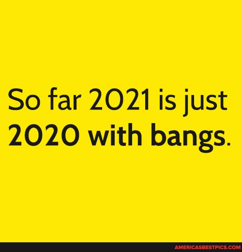 So far 2021 is just
2020 with bangs.