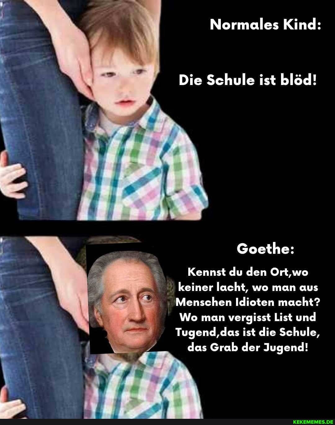 Normales Kind:
UN
Die Schule ist blöd!
Goethe:
Kennst du den Ort,wo
keiner lacht, wo man aus
Menschen Idioten macht?
Wo man vergisst List und
Tugend,das ist die Schule,
das Grab der Jugend!