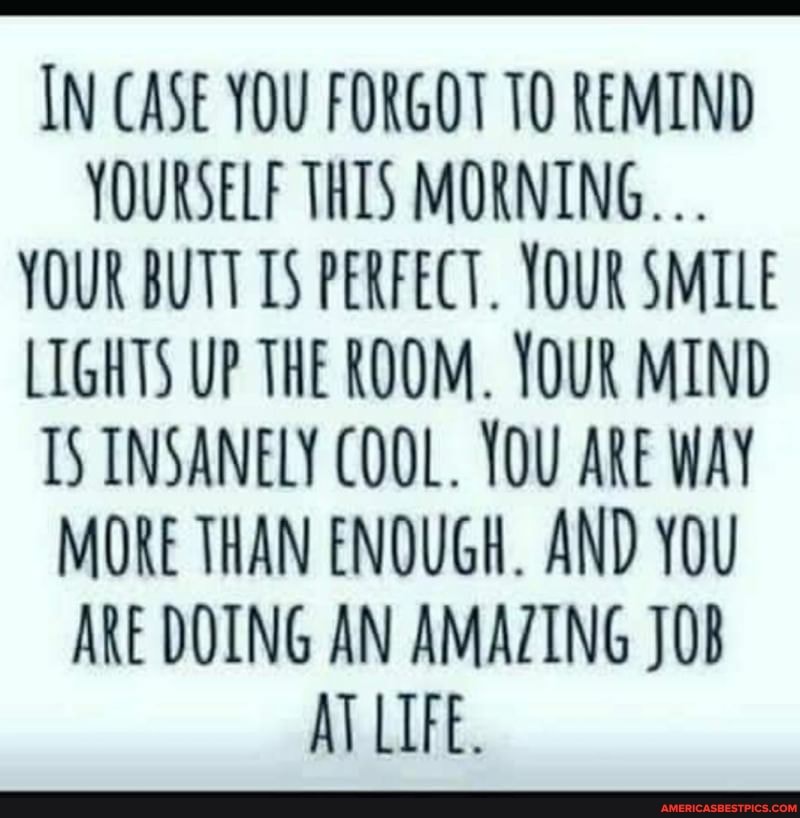 IN CASE YOU FORGOT TO REMIND YOURSELF THIS MORNING.
YOUR BUTT TS PERFECT. YOUR SMILE LIGHTS UP THE ROOM. YOUR MIND IS INSANELY COOL. YOU ARE WAY MORE THAN ENOUGH. AND YOU ARE DOING AN AMAZING JOB AT LIFE.
