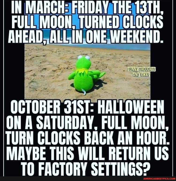 IN MARCH
AHEAD, ALL iN ONE WEEKEND.
OCTOBER 31ST: HALLOWEEN ON A SATURDAY, FULL MOON,
TURN CLOCKS BACK AN HOUR.
MAYBE THIS WILL RETURN US TN CAPTNRY CETTINRE?
