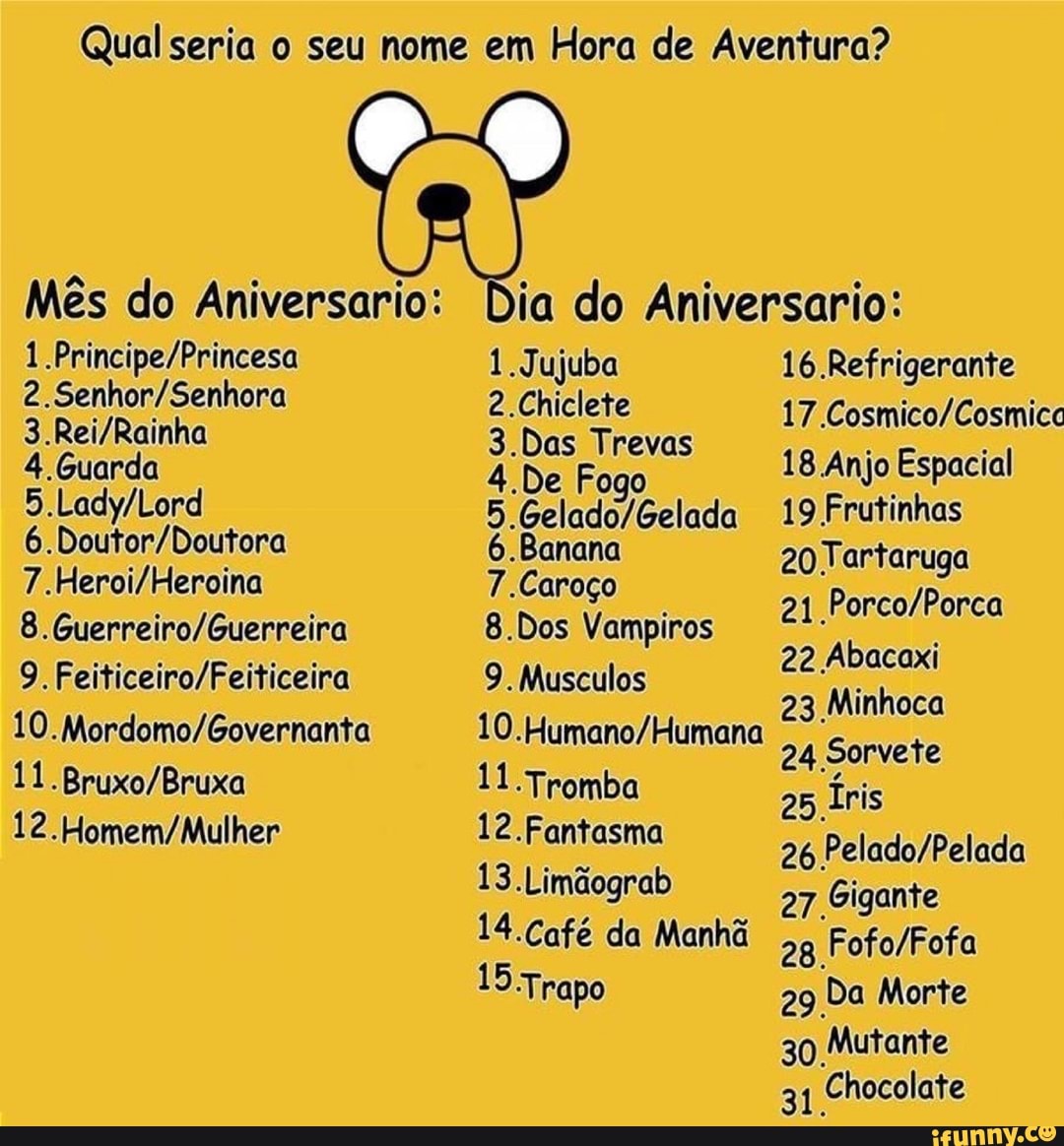 Qual seria o seu nome em Hora de Aventura?
Mês do Aniversario:
4. Guarda
6.
9.
11
Dia do Aniversario:
1.Jujuba
2.Chiclete
3.Das
4.De Fogo
Banana
7. Caroço
8.Dos Vampiros
9. Musculos
.Tromba
12.Fantasma
13.Limãograb
14.Café da Manhã
15.Trapo
16 Refrigerante
17
Anjo Espacial
19 Frutinhas
20 Tartaruga
21
22 Abacaxi
23 Minhoca
24 Sorvete
25 Íris
26
27 Gigante
28
29 Da Morte
30 Mutante
31 Chocolate