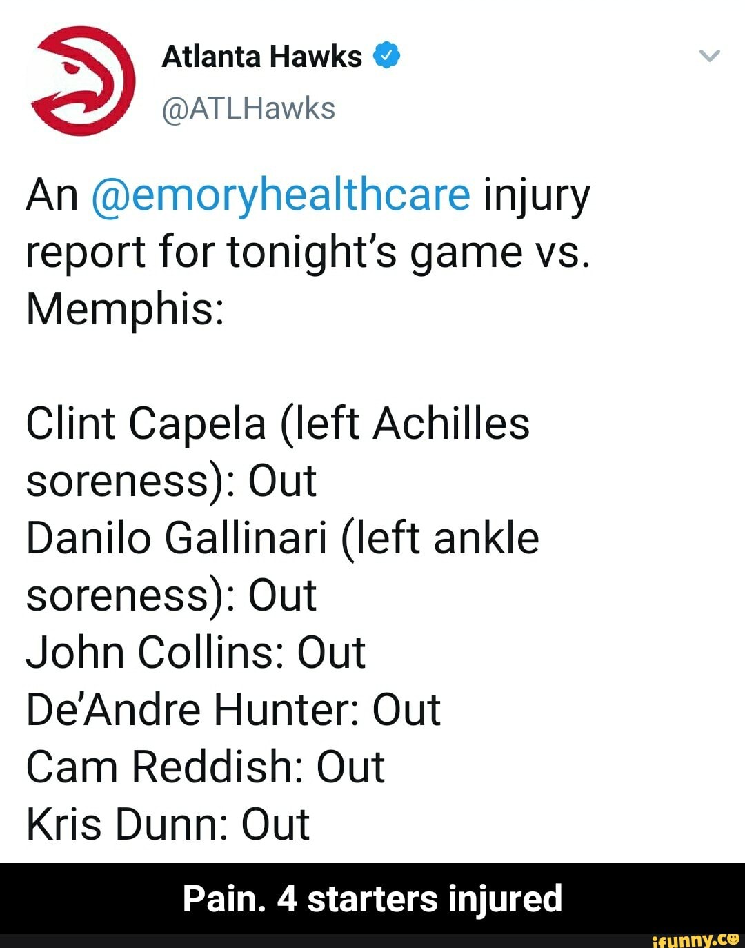 = Atlanta Hawks @
@ATLHawks
An @emoryhealthcare injury report for tonight's game vs.
Memphis:
Clint Capela (left Achilles soreness): Out
Danilo Gallinari (left ankle soreness): Out
John Collins: Out
DeAndre Hunter: Out
Cam Reddish: Out
Kris Dunn: Out
Pain. 4 starters injured - Pain. 4 starters injured