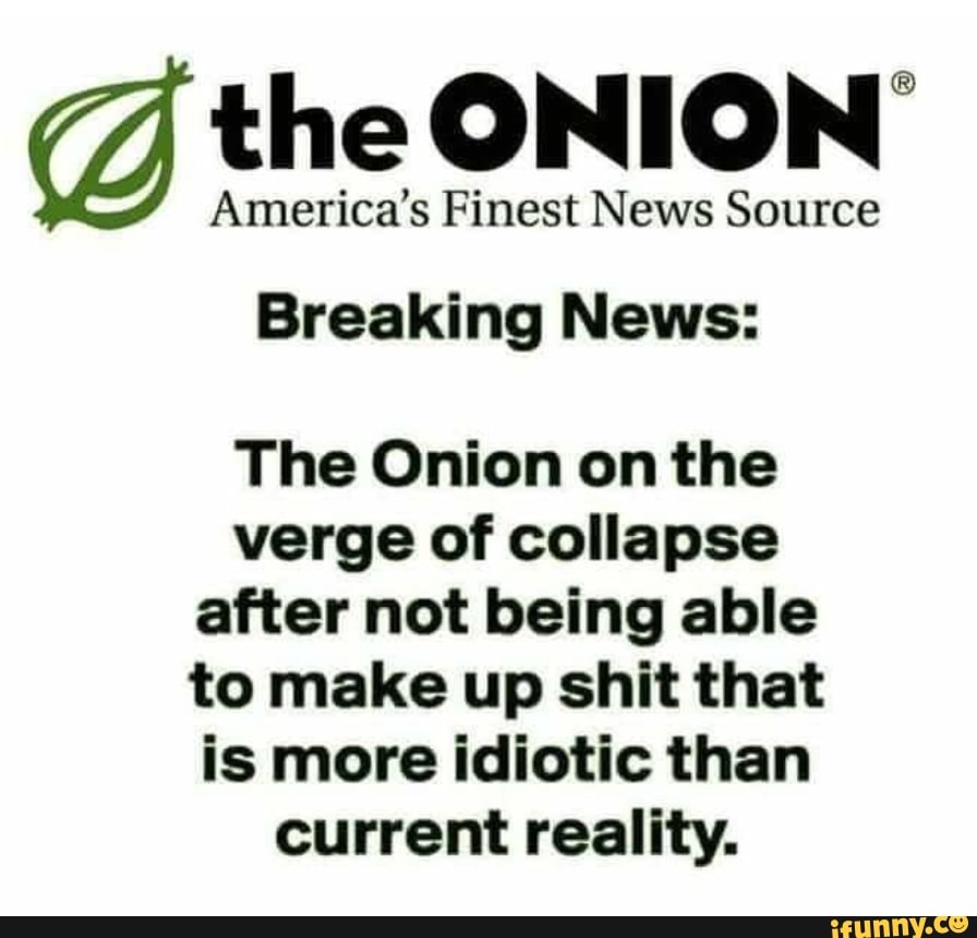 gd the ONION
America's Finest News Source
Breaking News:
The Onion on the
verge of collapse
after not being able
to make up shit that
is more idiotic than
current reality.