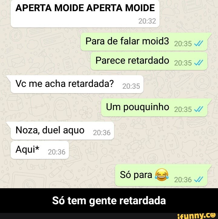 APERTA MOIDE APERTA MOIDE
Para de falar moid3
Parece retardado
Vc me acha retardada?
Só tem gente retardada - Só tem gente retardada