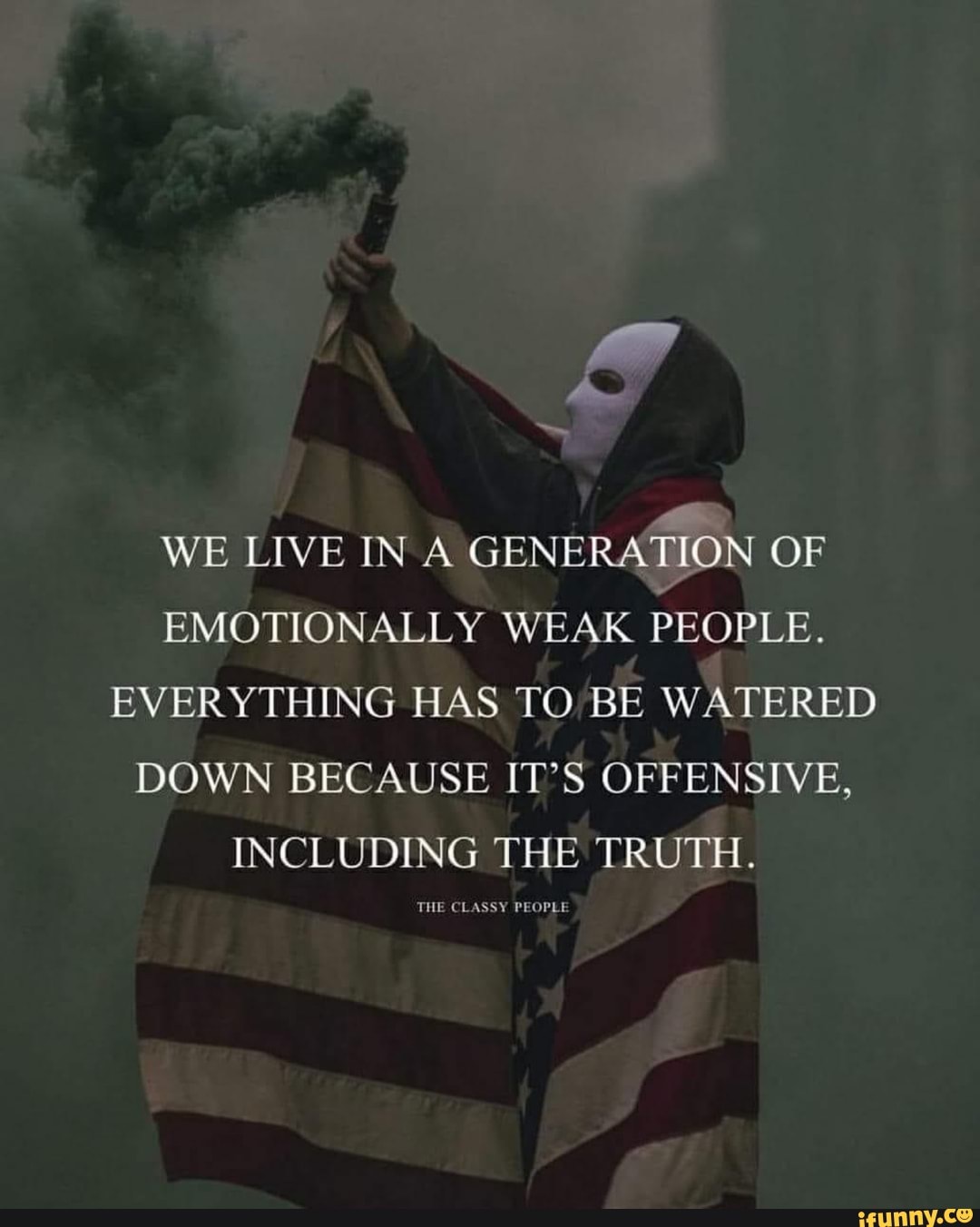 WE LIVE IN A
GENERATION OF
EMOTIONALLY WEAK
PEOPLE.
EVERYTHING HAS TO/BE WATERED
DOWN BECAUSE IT'S OFFENSIVE,
INCLUDING THE TRUTH.
MAPS TON: