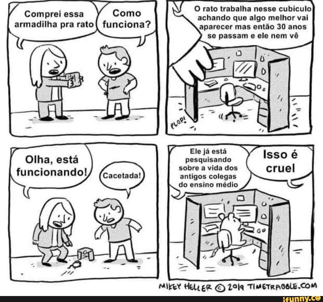 O rato trabalha nesse cubículo achando que algo melhor vai aparecer mas então 30 anos
se passam e ele nem vô
Comprei essa
pra rato
Ele já está
Olha, está pesquisando
sobre a vida dos funcionando! antigos colegas
do ensino médio