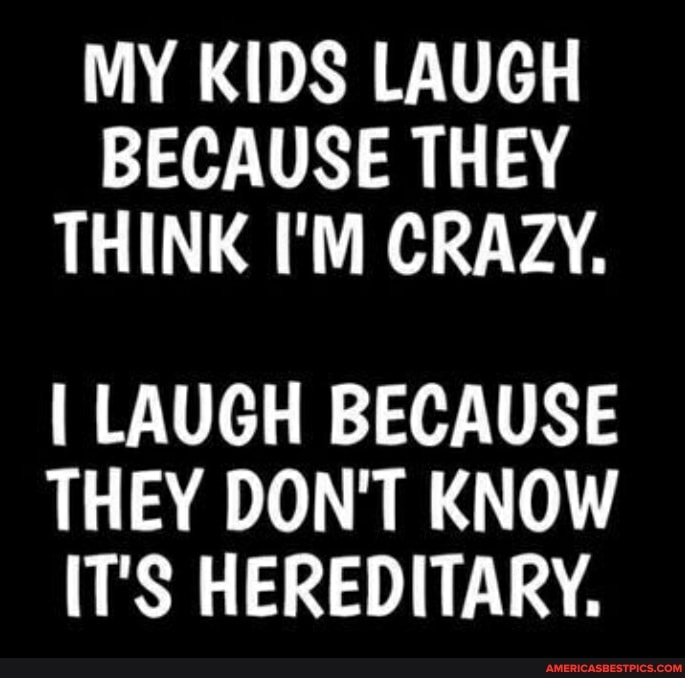 MY KIDS LAUGH BECAUSE THEY THINK I'M CRAZY.
I LAUGH BECAUSE THEY DON'T KNOW IT'S HEREDITARY.