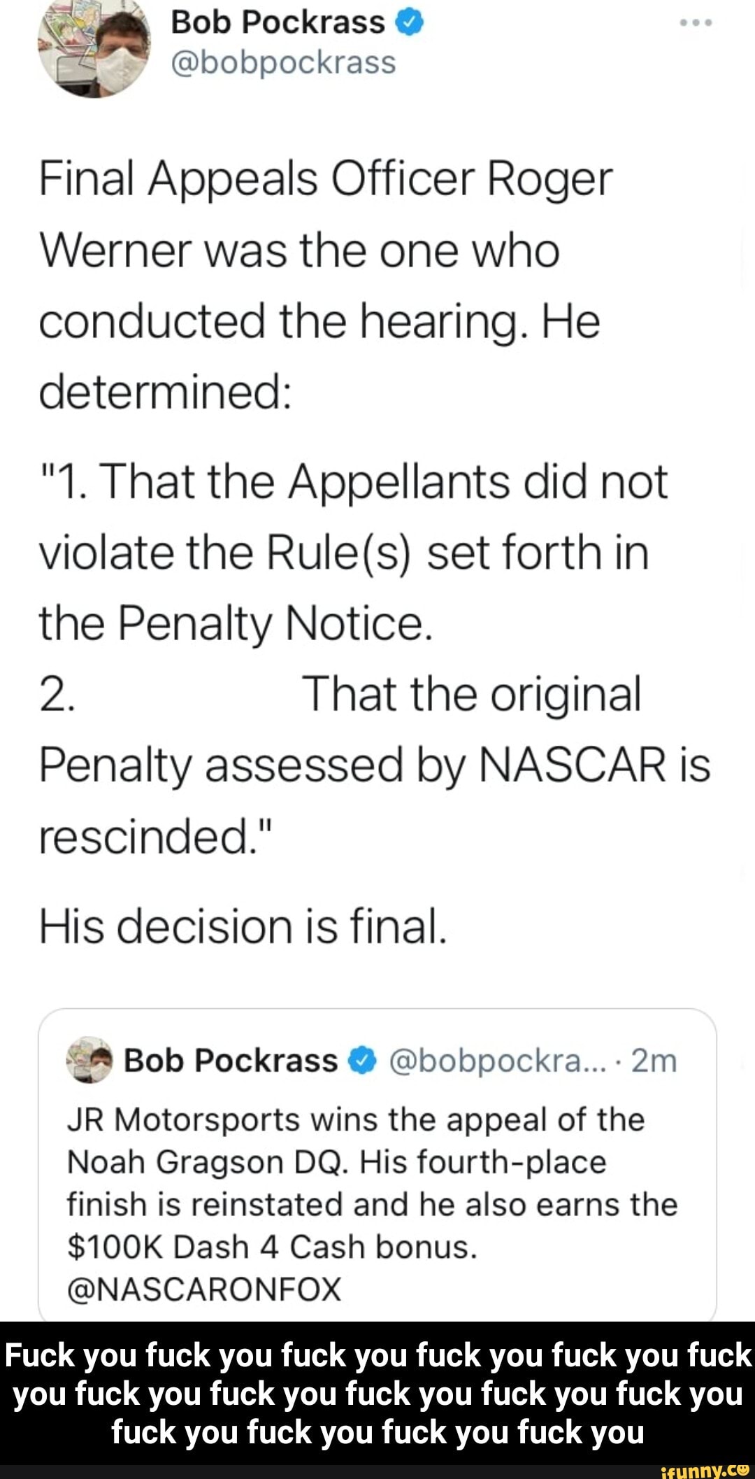 Bob Pockrass @
@bobpockrass
Final Appeals Officer Roger
Werner was the one who conducted the hearing. He determined:
"1. That the Appellants did not violate the set forth in the Penalty Notice.
2. That the original
Penalty assessed by NASCAR is rescinded."
His decision is final.
6) Bob Pockrass @ @bobpockra...-
JR Motorsports wins the appeal of the
Noah Gragson DO. His fourth-place finish is reinstated and he also earns the
$100K Dash 4 Cash bonus.
@NASCARONFOX
Fuck you fuck you fuck you fuck you fuck you fuck
you fuck you fuck you fuck you fuck you fuck you fuck you fuck you fuck you fuck you - Fuck you fuck you fuck you fuck you fuck you fuck you fuck you fuck you fuck you fuck you fuck you fuck you fuck you fuck you fuck you