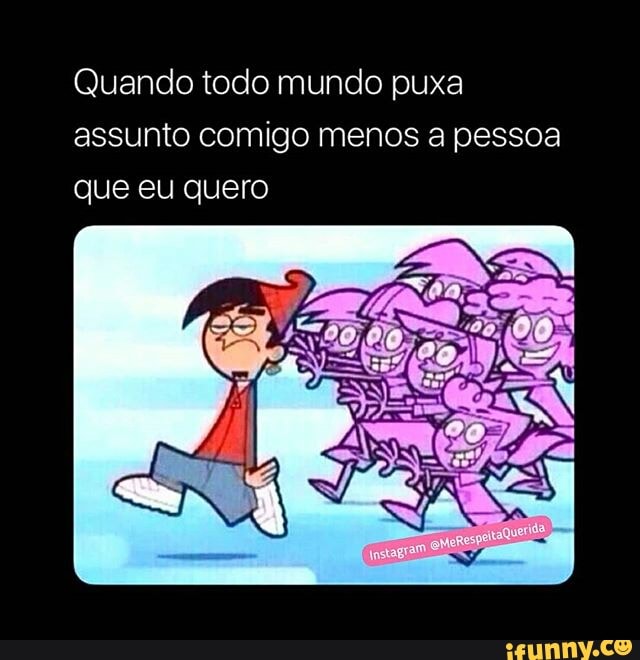 Quando todo mundo puxa
assunto comigo menos a pessoa
que eu quero