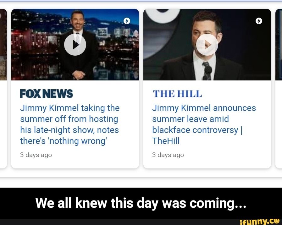 FOX NEWS
Jimmy Kimmel taking the
summer off from hosting
his late-night show, notes
there's 'nothing wrong'
3 days ago
THE HILL
Jimmy Kimmel announces
summer leave amid
blackface controversy I
all
3 days ago
We all knew this day was comi - We all knew this day was coming...