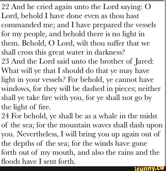 22 And he cried again unto the Lord saying: O Lord, behold I have done even as thou hast commanded me; and I have prepared the vessels for my people, and behold there is no light in them. Behold, O Lord, wilt thou suffer that we shall cross this great water in darkness?
23 And the Lord said unto the brother of Jared:
What will ye that I should do that ye may have light in your vessels? For behold, ye cannot have windows, for they will be dashed in pieces; neither shall ye take fire with you, for ye shall not go by the light of fire.
24 For behold, ye shall be as a whale in the midst of the sea; for the mountain waves shall dash upon you. Nevertheless, I will bring you up again out of the depths of the sea; for the winds have gone forth out of my mouth, and also the rains and the floods have I sent forth.
