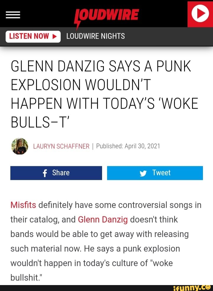 LOUDWIRE
NIGHTS
GLENN DANZIG SAYS A PUNK EXPLOSION WOULDN'T HAPPEN WITH TODAY'S 'WOKE BULLS-T'
LAURYN SCHAFFNER I Published: April 30, 2021
Tweet
I Share I Tweet
Misfits definitely have some controversial songs in their catalog, and Glenn Danzig doesn't think bands would be able to get away with releasing such material now. He says a punk explosion wouldn't happen in today's culture of "woke bullshit."