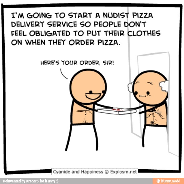 I'M GOING TO START A NUDIST PIZZA
DELIVERY SERVICE SO PEOPLE DON'T
FEEL OBLIGATED TO PUT THEIR CLOTHES
ON WHEN THEY ORDER PIZZA.
HERE'S YOUR ORDER, SIR!
I
Cyanide and Happiness © Explosm.net