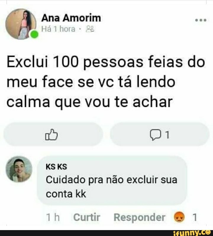 Ana Amorim hore
Te
Exclui 100 pessoas feias do meu face se vc tá lendo calma que vou te achar
KSKS
Cuidado pra não excluir sua
conta kk
Curtir Responder O 1