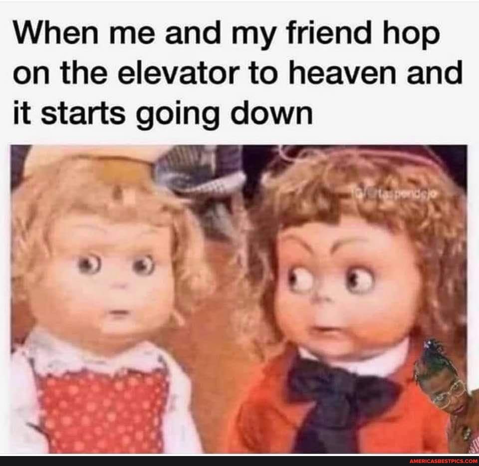 When me and my friend hop on the elevator to heaven and it starts going down