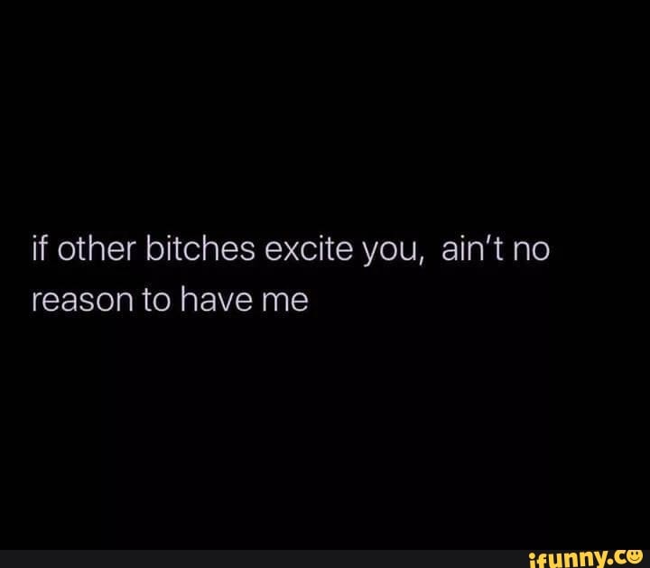 if other bitches excite you, ain't no
reason to have me