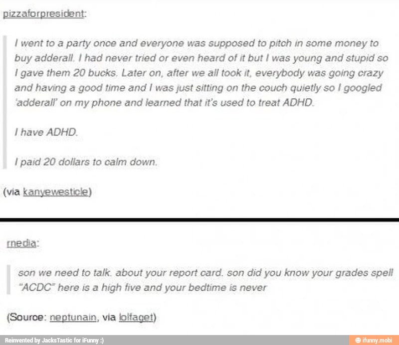 I went to a party once and everyone was supposed to pitch in some money to
buy adderall, I had never tried or even heard of it but I was young and stupid so gave them 20 bucks. Later on, after we all took it, everybody was going crazy
and having a good time and I was just sitting on the couch quietly so I googled
'adderall' on my phone and learned that it's used to treat ADHD.
I have ADHD.
son we need to talk. about your report card. son did you know your grades spell
"ACDC" here is a high five and your bedtime is never
(Source: neptunain, via loltaget)