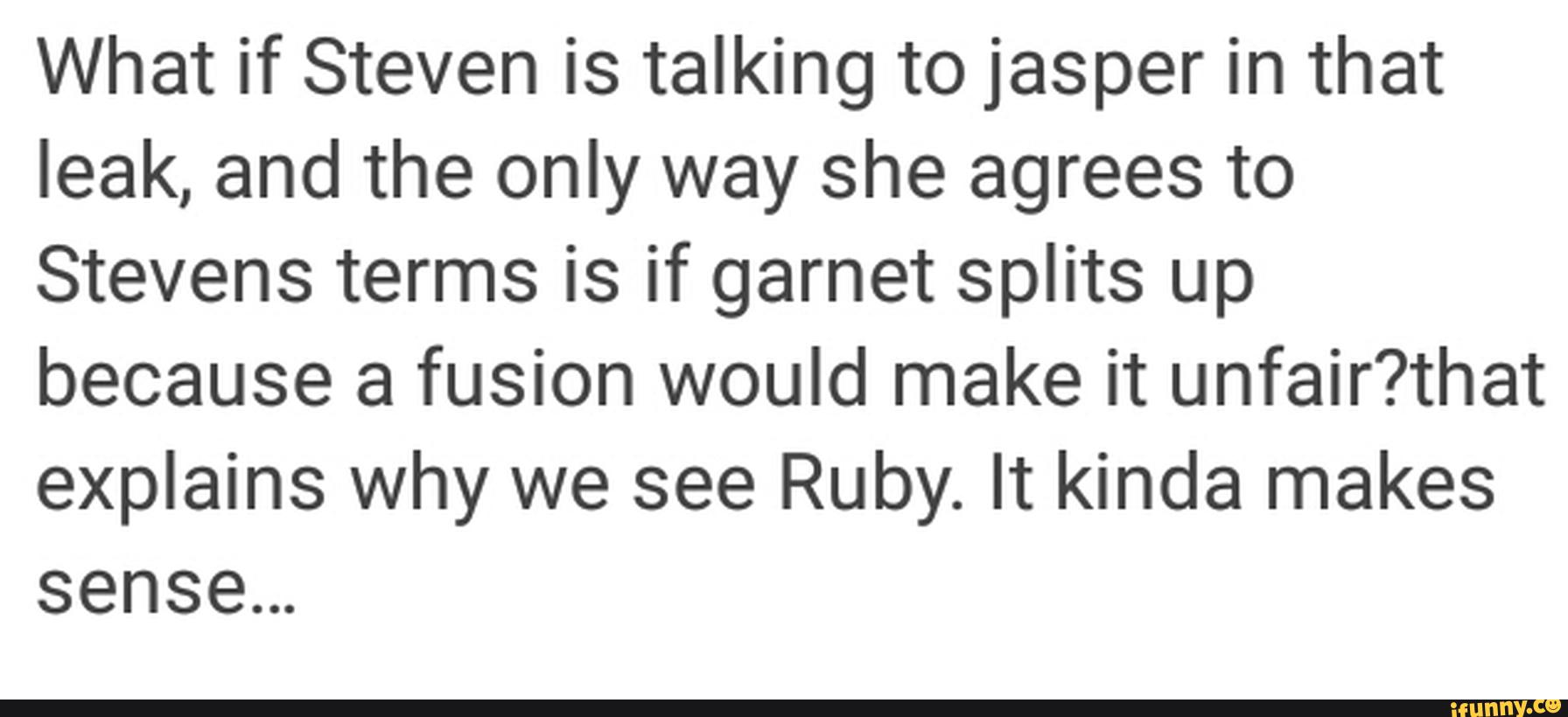 What if Steven is talking to jasper in that
leak, and the only way she agrees to
Stevens terms is if garnet splits up
because a fusion would make it unfair?that
explains why we see Ruby. It kinda makes
sensem