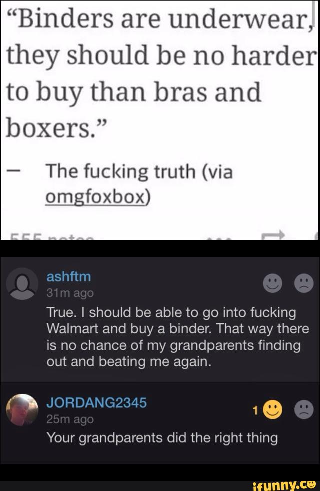 “Binders are underwear,
theyshoukiberu)harder
tobuythanbrasand
boxers.”
-
The fucking truth (via
omgfoxbox)
True. I should be able to go into fucking
Walmart and buy a binder. That way there
is no chance of my grandparents finding
out and beating me again.
Q
Your grandparents did the right thing