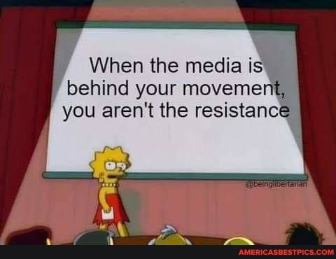 When the media is,
behind your movement, you aren't the resistance