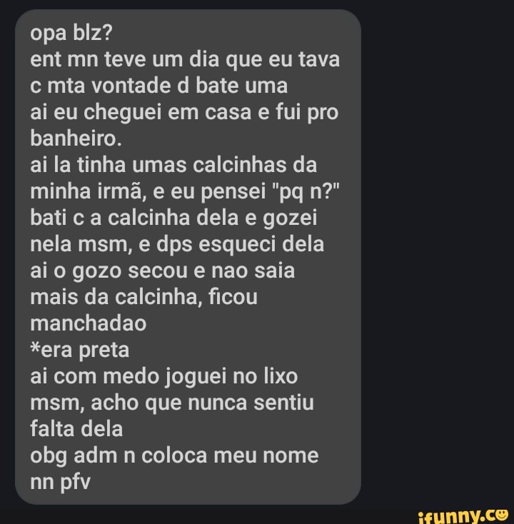 opa biz?
ent mn teve um dia que eu tava c mta vontade d bate uma
ai eu cheguei em casa e fui pro banheiro.
ai la tinha umas calcinhas da minha irmã, e eu pensei "pq n?" bati c a calcinha dela e gozei nela msm, e dps esqueci dela ai o gozo secou e nao saia mais da calcinha, ficou manchadao
*era preta
ai com medo joguei no lixo msm, acho que nunca sentiu falta dela
obg adm n coloca meu nome
nn pfv