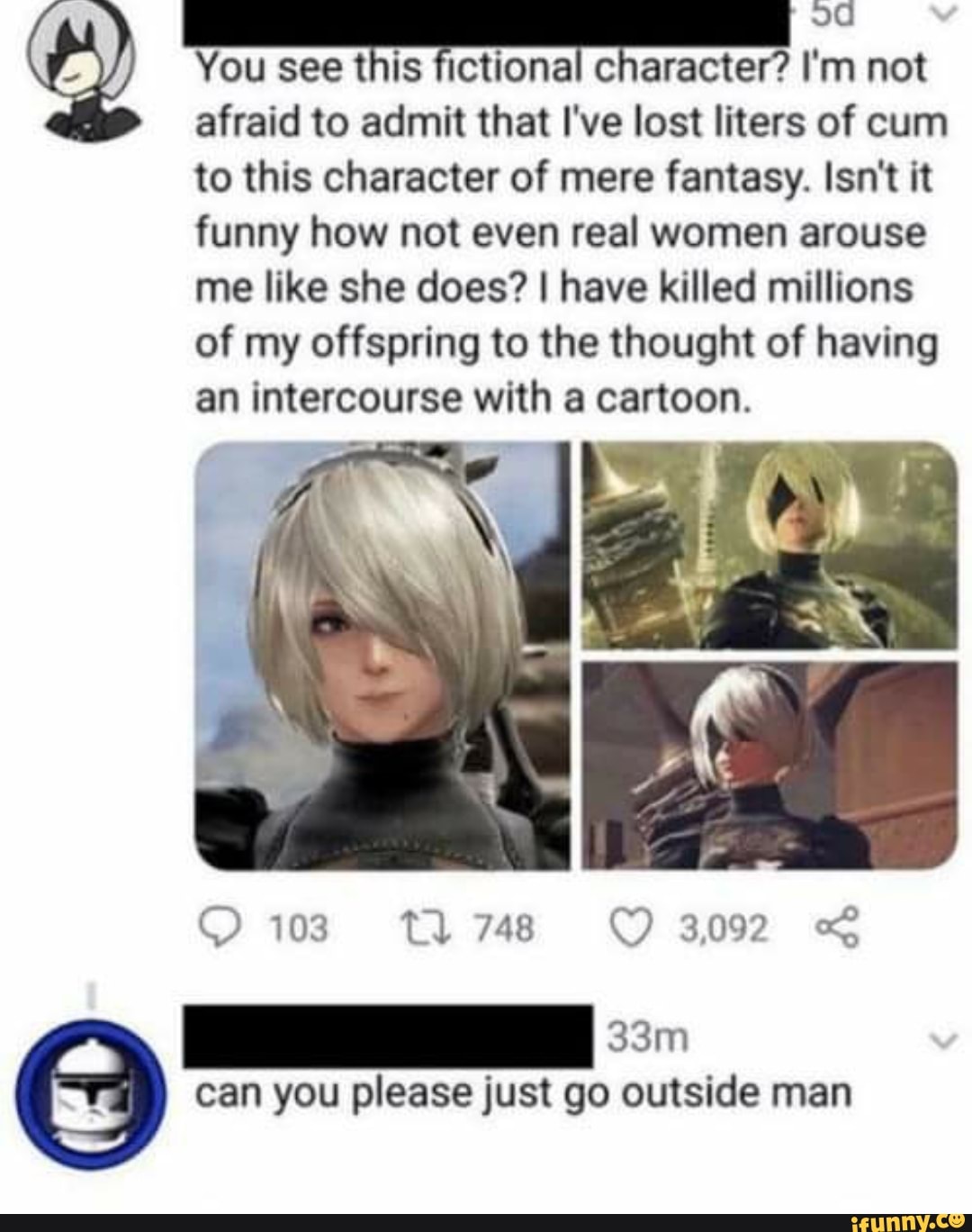 You see this fictional character? I'm IO) not
afraid to admit that I've lost liters of cum to this character of mere fantasy. Isn't it funny how not even real women arouse me like she does? I have killed millions of my offspring to the thought of having an intercourse with a cartoon.
103 tl 748 OO 3092
can you please just go outside man