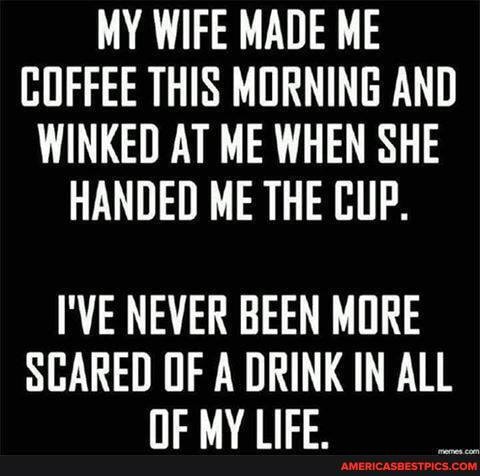 MY WIFE MADE ME COFFEE THIS MORNING AND WINKED AT ME WHEN SHE HANDED ME THE CUP.
I'VE NEVER BEEN MORE
SCARED OF A DRINK IN ALL Nc MVIIEE