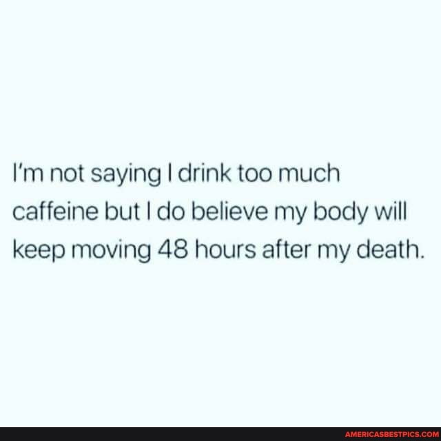 I'm not saying I drink too much caffeine but I do believe my body will keep moving 48 hours after my death.