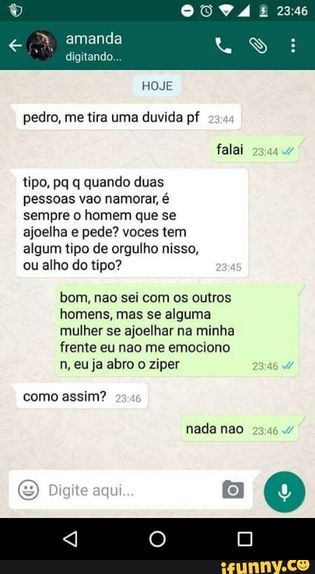pedro, me tira uma duvida pf
tipo, pq q quando duas
pessoas vao namorar, é
sempre o homem que se
ajoelha e pede? voces tem
algum tipo de orgulho nisso,
ou alho do tipo?
bom, nao sei com os outros
homens, mas se alguma
Cale at meta) o (ci teia te ainda
frente eu nao me emociono
n, eu ja abro o ziper
como assim?