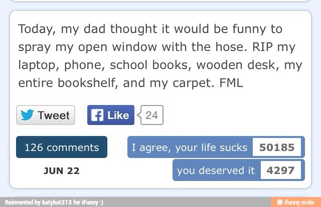 Today, my dad thought it would be funny to
spray my open window with the hose. RIP my
laptop, phone, school books, wooden desk, my
entire bookshelf, and my carpet. FML
ENE
Like RE
126 comments I agree, your life sucks
I
50185
I