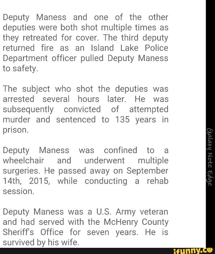 Deputy Maness and one of the other
deputies were both shot multiple times as
they retreated for cover. The third deputy
returned fire as an Island Lake Police
Department officer pulled Deputy Maness
to safety,
The subject who shot the deputies was
arrested several hours later. He was
subsequently convicted of attempted
murder and sentenced to 135 years in
prison.
Deputy Maness was confined to a
wheelchair and underwent multiple
surgeries. He passed away on September
14th, 2015, while conducting a rehab
session.
Deputy Maness was a U.S. Army veteran
and had served with the McHenry County
Sheriff's Office for seven years, He is
survived by his wife.