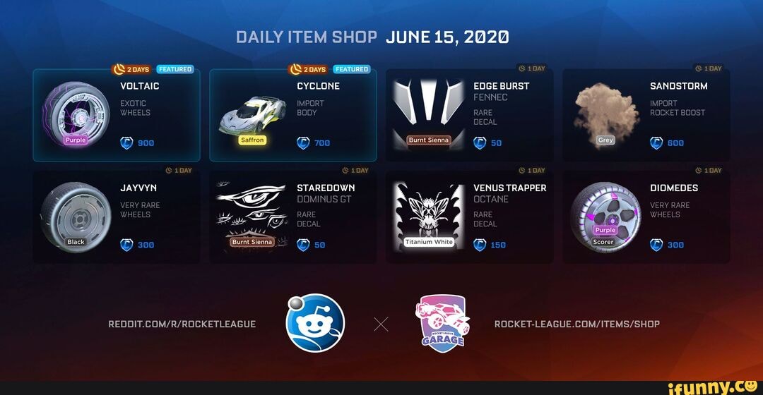 DAILY ITEM SHOP JUNE 15, 2020
(S2navs (FEATURED) (Q2oays (FEATURED) 1pay 1 DAY VOLTAIC CYCLONE EDGE BURST SANDSTORM FENNEC EXOTIC IMPORT IMPORT WHEELS RARE ROCKET BOOST DECAL
1 DAY 1 DAY 1 DAY 1 DAY JAYVYN -<-ST STAREDOWN VENUS TRAPPER DIOMEDES GF, DOMINUS GT OCTANE WHEELS RARE RARE WHEELS DECAL
300 50 150 300
