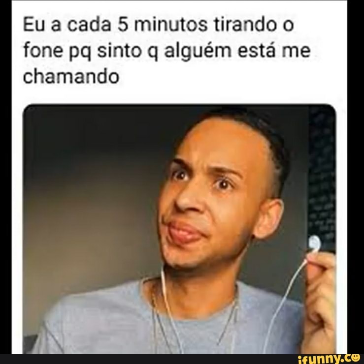 Eu a cada 5 minutos tirando o
fone pq sinto q alguém está me
chamando