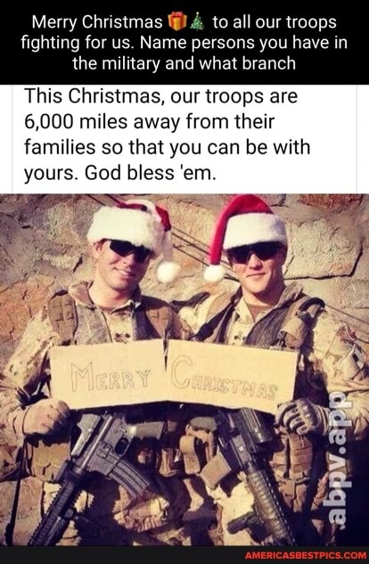 Merry Christmas & to all our troops
fighting for us. Name persons you have in the military and what branch
This Christmas, our troops are
6,000 miles away from their families so that you can be with yours. God bless 'em.