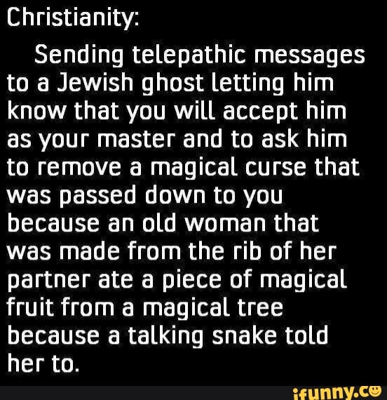 Christianity:
Sending telepathic messages to a Jewish ghost Letting him know that you will accept him as your master and to ask him to remove a magical curse that was passed down to you because an old woman that was made from the rib of her partner ate a piece of magical fruit from a magical tree because a talking snake told her to.