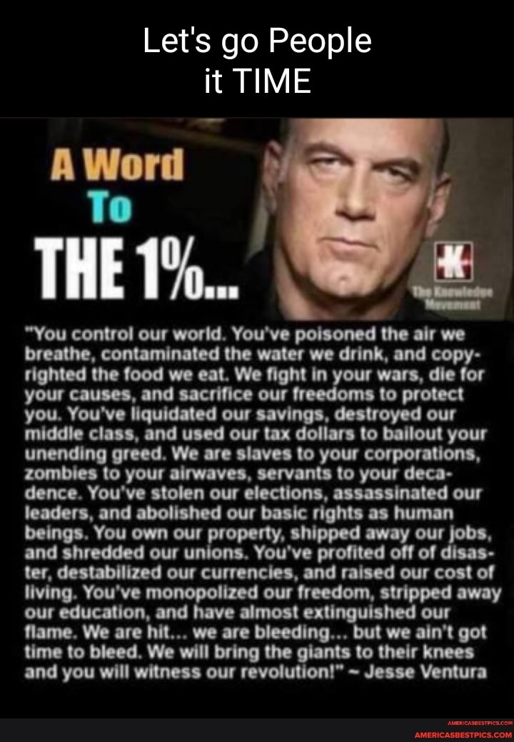 Let's go People it TIME
A Word
To
THE
"You control our world. You've poisoned the air we breathe, contaminated the water we drink, and copy- righted the food we eat. We fight in your wars, die for your causes, and sacrifice our freedoms to protect you. You've liquidated our savings, destroyed our middle class, and used our tax dollars to bailout your unending greed. We are slaves to your corporations, zombies to your airwaves, servants to your deca- dence. You've stolen our elections, assassinated our leaders, and abolished our basic rights as human beings. You own our property, shipped away our jobs, and shredded our unions. You've profited off of disas- ter, destabilized our currencies, and raised our cost of living. You've monopolized our freedom, stripped away our education, and have almost extinguished our flame. We are hit... we are AG... but we ain't got time to bleed. We will bring the giants to their knees and you will witness our revolution!" ~ Jesse Ventura