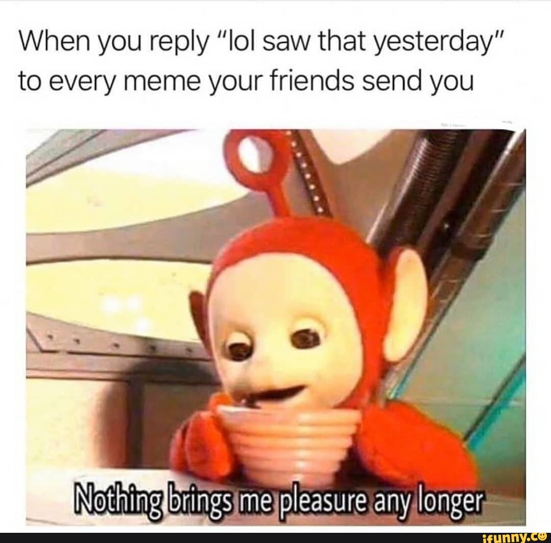 When you reply "lol saw that yesterday" to every meme your friends send you