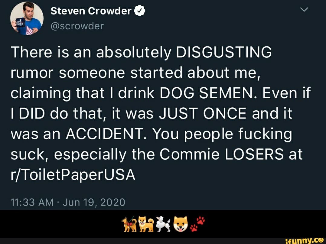 A
There is an absolutely DISGUSTING
rumor someone started about me,
claiming that I drink DOG SEMEN. Even if
I DID do that, it was JUST ONCE and it
was an ACCIDENT. You people fucking
suck, especially the Commie LOSERS at - πβπ¦Ίππ©πΆπΎ