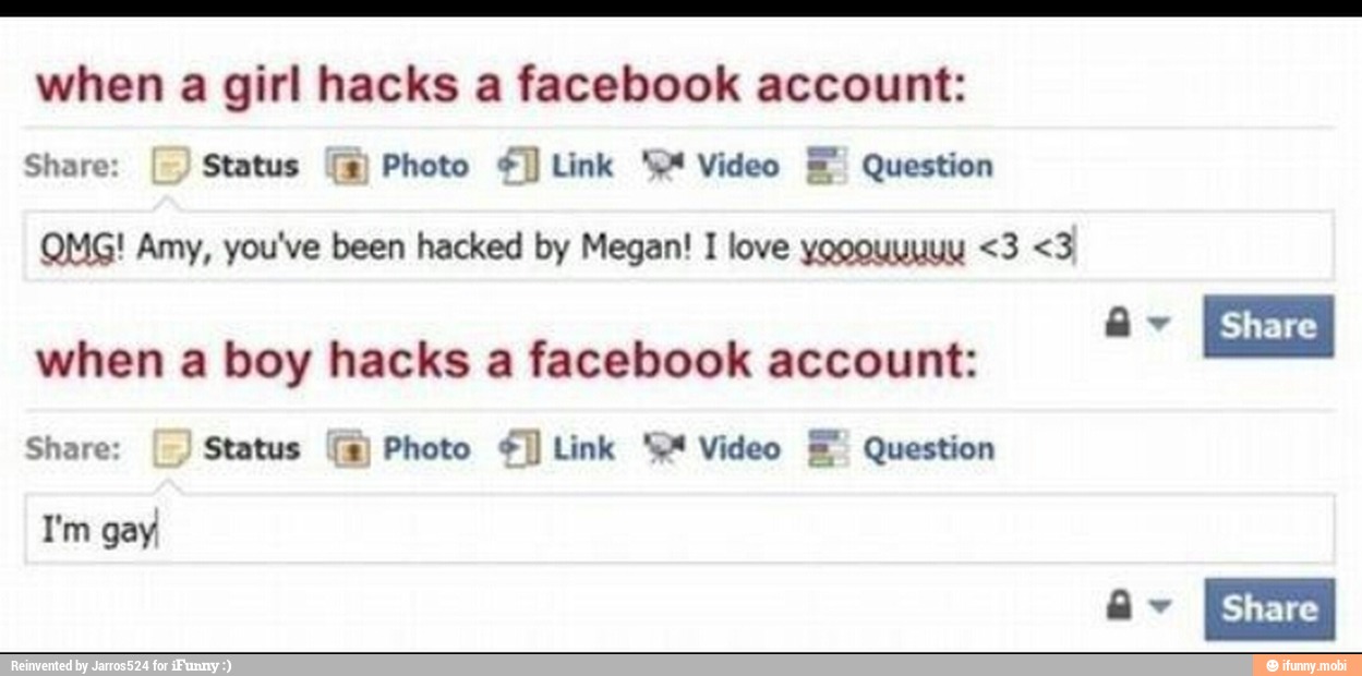 when a girl hacks a facebook account:
Share: Status TX) Photo Link 'P Video E Question
QMG! Amy, you've been hacked by Megan! I love yooouyuuy <3 <3
when a boy hacks a facebook account:
Share:
Status Photo Link 44 Video E Question
I'm gay