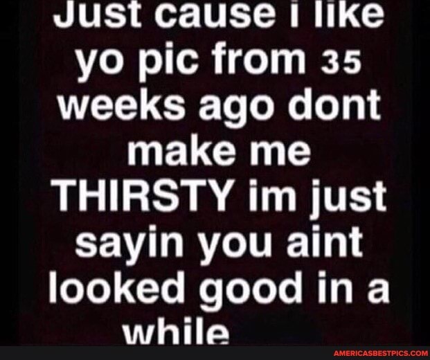 Just cause I like yo pic from 35 weeks ago dont make me
THIRSTY im just sayin you aint looked good ina
os