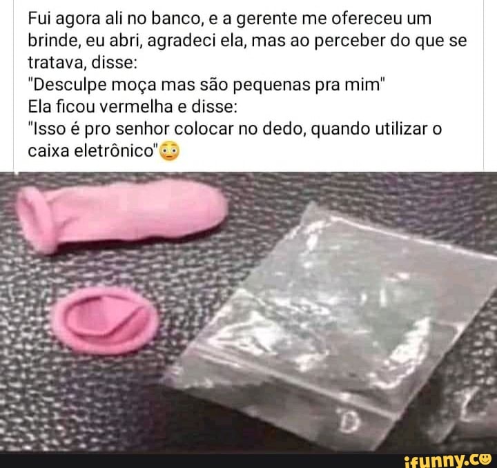 Fui agora ali no banco, e a gerente me ofereceu um brinde, eu abri, agradeci ela, mas ao perceber do que se tratava, disse:
"Desculpe moça mas são pequenas pra mim"
Ela ficou vermelha e disse:
"Isso é pro senhor colocar no dedo, quando utilizar o caixa eletrônico"