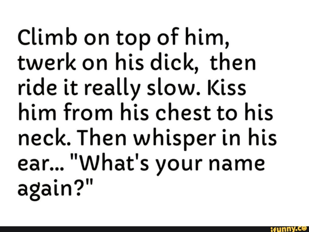 Climb on top of him, twerk on his dick, then ride it really slow. Kiss him from his chest to his