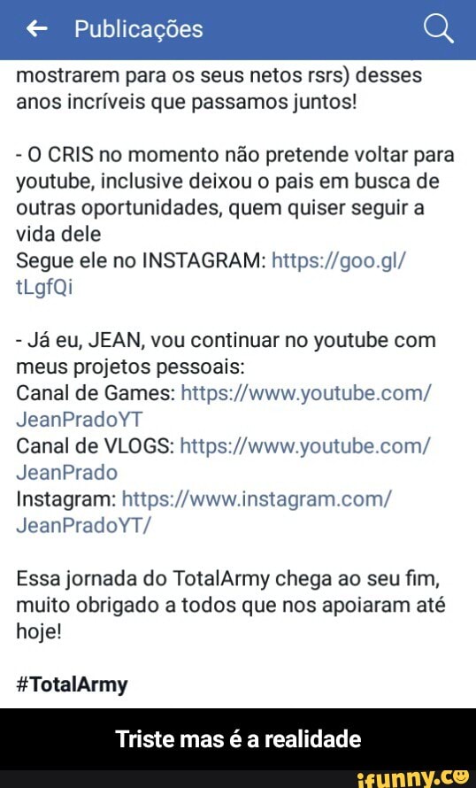 € Publicações
mostrarem para os seus netos rsrs) desses
anos incríveis que passamos juntos!
O CRIS no momento não pretende voltar para
youtube, inclusive deixou o pais em busca de
outras oportunidades, quem quiser seguir a
vida dele
Segue ele no INSTAGRAM: https://goo.gl/
Ja eu, JEAN, vou continuar no youtube com
meus projetos pessoais:
Canal de Games: https://www.youtube.com/
Nro ade ORA
Canal de VLOGS: https://www.youtube.com/
Instagram: https://www.instagram.com/
Essa jornada do TotalArmy chega ao seu fim,
muito obrigado a todos que nos apoiaram até
hoje!
Triste mas é a realidade - Triste mas é a realidade